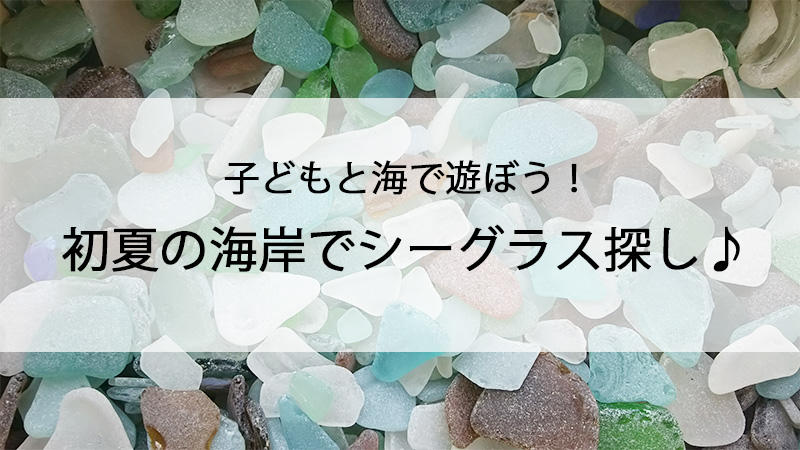 子どもと海で遊ぼう！初夏の海岸でシーグラス探し♪